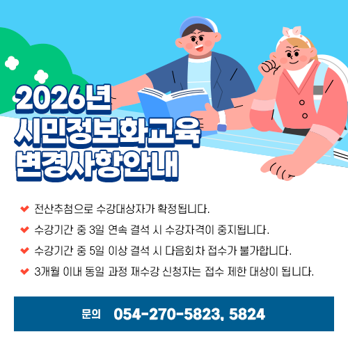 
		2026년 시민정보화교육 변경사항안내
		○ 전산추첨으로 수강대상자가 확정됩니다.
		○ 수강기간 중 3일 연속 결석 시 수강자격이 중지됩니다.
		○ 수강기간 중 5일 이상 결석 시 다음회차 접수가 불가합니다.
		○ 3개월 이내 동일 과정 재수강 신청자는 접수 제한 대상이 됩니다.
		문의: 054-270-5823/ 5824