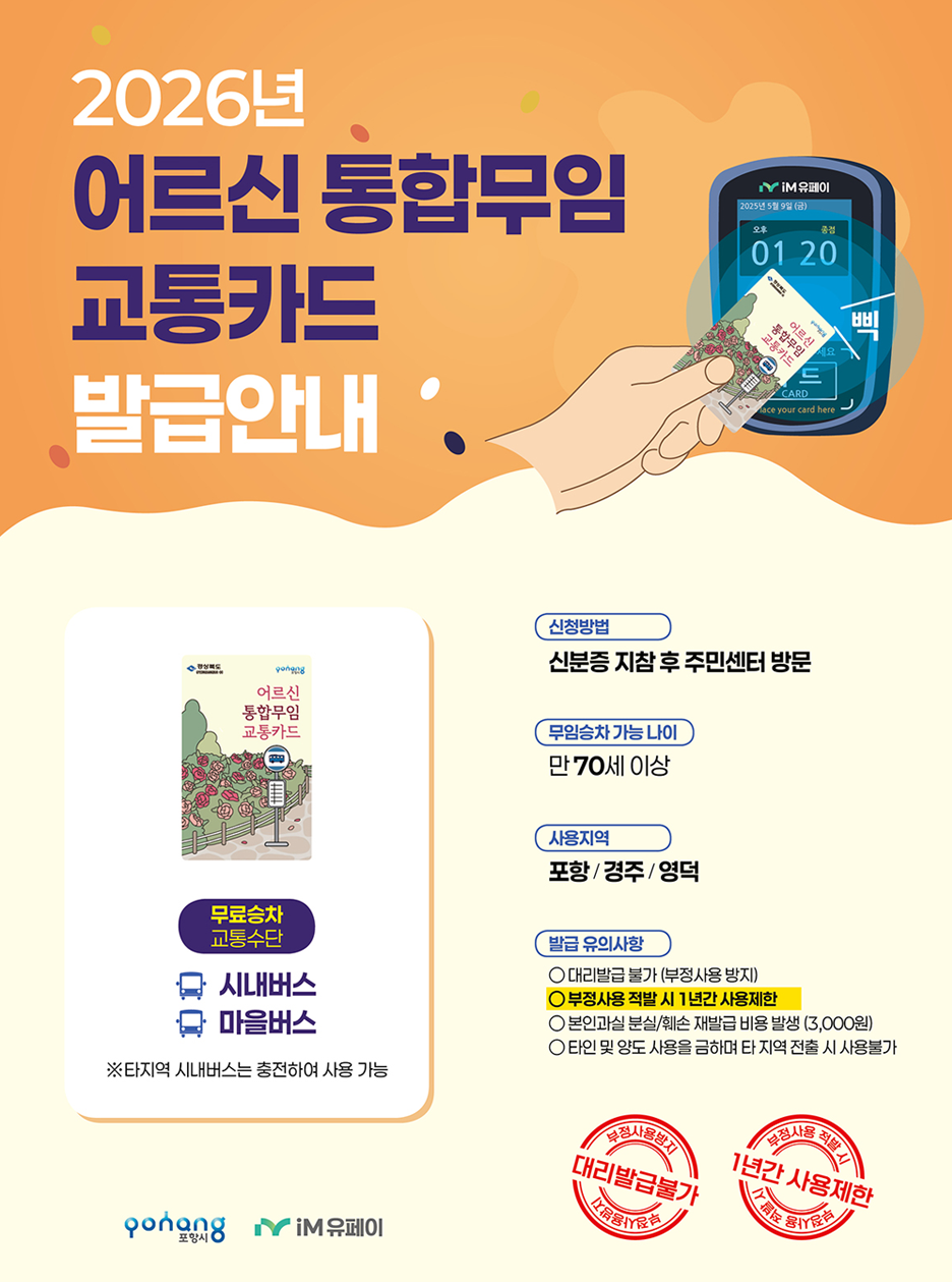 2026년 어르신 통합무임 교통카드 발급안내
1. 신청방법
-신분증 지참 후 주민센터 방문
-무임승차 가능 나이 : 만 70세 이상
2. 사용지역
-포항 / 경주 / 영덕
-무료승차 교통수단:시내버스,마을버스
※ 타지역 시내버스는 충전하여 사용 가능
3. 발급 유의사항
-대리발급 불가 (부정사용 방지), 부정사용 적발 시 1년간 사용제한, 본인과실 분실/훼손 시 재발급 비용 발생 (3,000원), 타인에게 양도 및 사용을 금하며, 타 지역으로 이사할 경우 사용 불가